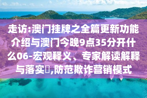 走訪:澳門掛牌之全篇更新功能介紹與澳門今晚9點35分開什么06-宏觀釋義、專家解讀解釋與落實?,防范欺詐營銷模式