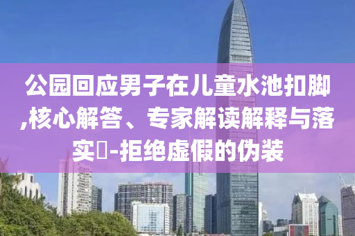 公園回應(yīng)男子在兒童水池扣腳,核心解答、專(zhuān)家解讀解釋與落實(shí)?-拒絕虛假的偽裝