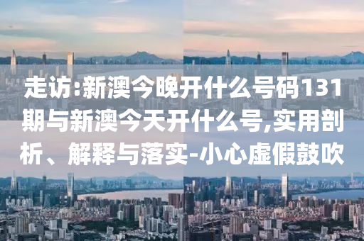 走訪:新澳今晚開什么號碼131期與新澳今天開什么號,實用剖析、解釋與落實-小心虛假鼓吹
