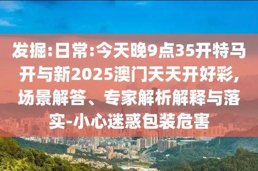 發(fā)掘:日常:今天晚9點35開特馬開與新2025澳門天天開好彩,場景解答、專家解析解釋與落實-小心迷惑包裝危害