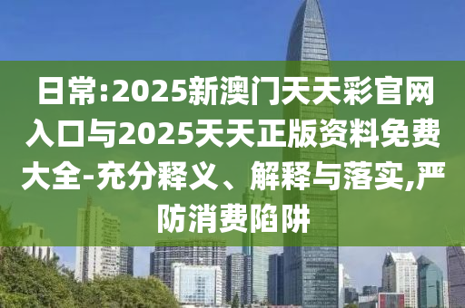 日常:2025新澳門天天彩官網(wǎng)入口與2025天天正版資料免費(fèi)大全-充分釋義、解釋與落實(shí),嚴(yán)防消費(fèi)陷阱