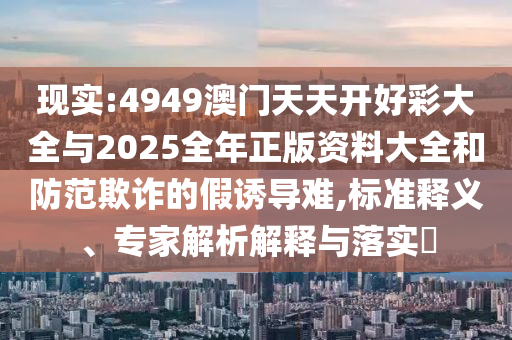 現(xiàn)實:4949澳門天天開好彩大全與2025全年正版資料大全和防范欺詐的假誘導(dǎo)難,標(biāo)準(zhǔn)釋義、專家解析解釋與落實?