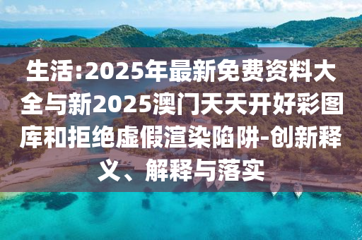 生活:2025年最新免費(fèi)資料大全與新2025澳門天天開好彩圖庫(kù)和拒絕虛假渲染陷阱-創(chuàng)新釋義、解釋與落實(shí)