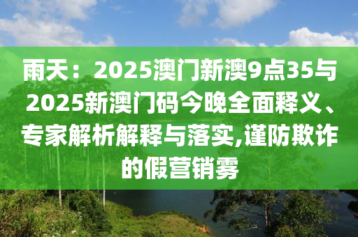 雨天：2025澳門新澳9點(diǎn)35與2025新澳門碼今晚全面釋義、專家解析解釋與落實(shí),謹(jǐn)防欺詐的假營(yíng)銷霧