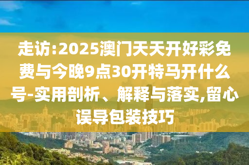 走訪:2025澳門天天開好彩免費與今晚9點30開特馬開什么號-實用剖析、解釋與落實,留心誤導包裝技巧
