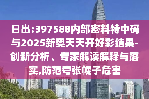 日出:397588內(nèi)部密料特中碼與2025新奧天天開好彩結(jié)果-創(chuàng)新分析、專家解讀解釋與落實(shí),防范夸張幌子危害