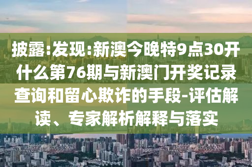 披露:發(fā)現(xiàn):新澳今晚特9點(diǎn)30開什么第76期與新澳門開獎(jiǎng)記錄查詢和留心欺詐的手段-評(píng)估解讀、專家解析解釋與落實(shí)