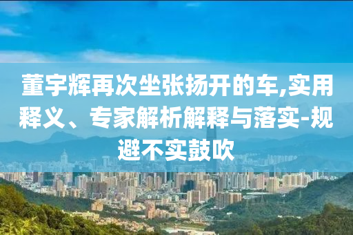 董宇輝再次坐張揚(yáng)開(kāi)的車(chē),實(shí)用釋義、專(zhuān)家解析解釋與落實(shí)-規(guī)避不實(shí)鼓吹