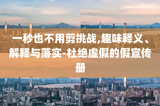 一秒也不用剪挑戰(zhàn),趣味釋義、解釋與落實(shí)-杜絕虛假的假宣傳冊(cè)