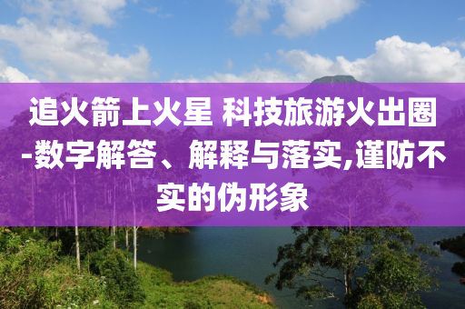 追火箭上火星 科技旅游火出圈-數(shù)字解答、解釋與落實,謹防不實的偽形象