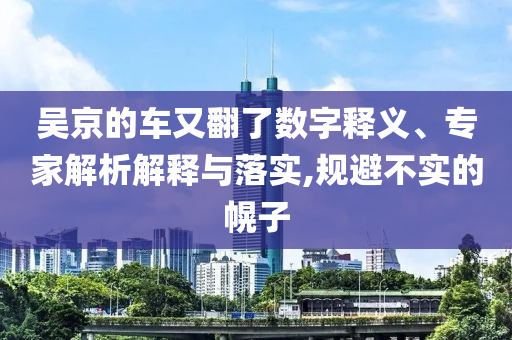 吳京的車又翻了數(shù)字釋義、專家解析解釋與落實,規(guī)避不實的幌子