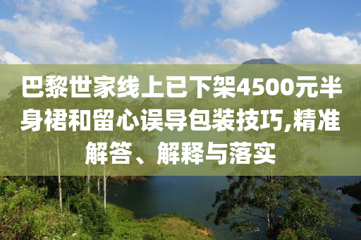 巴黎世家線上已下架4500元半身裙和留心誤導包裝技巧,精準解答、解釋與落實