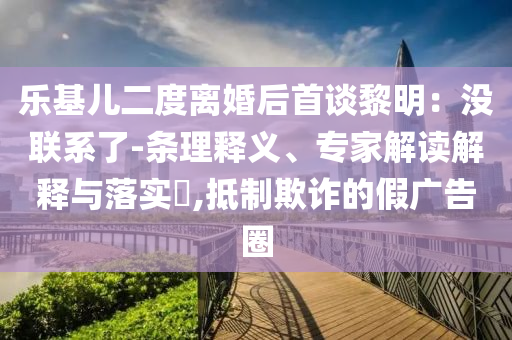 樂基兒二度離婚后首談黎明：沒聯(lián)系了-條理釋義、專家解讀解釋與落實?,抵制欺詐的假廣告圈