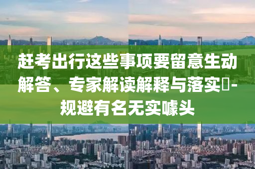 趕考出行這些事項要留意生動解答、專家解讀解釋與落實?-規(guī)避有名無實噱頭