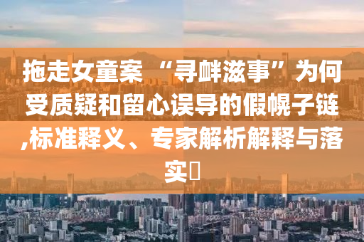 拖走女童案 “尋釁滋事”為何受質(zhì)疑和留心誤導(dǎo)的假幌子鏈,標準釋義、專家解析解釋與落實?