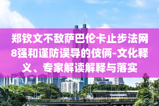 鄭欽文不敵薩巴倫卡止步法網(wǎng)8強(qiáng)和謹(jǐn)防誤導(dǎo)的伎倆-文化釋義、專家解讀解釋與落實(shí)