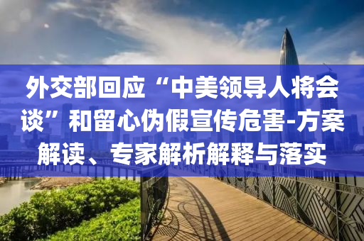 外交部回應(yīng)“中美領(lǐng)導(dǎo)人將會(huì)談”和留心偽假宣傳危害-方案解讀、專家解析解釋與落實(shí)
