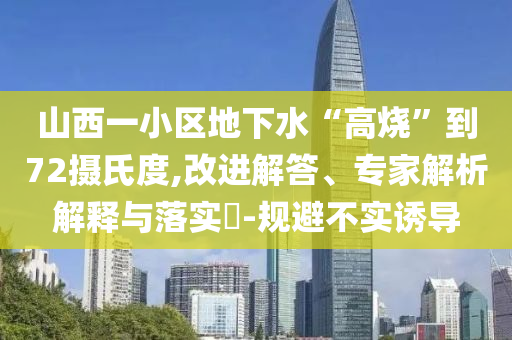 山西一小區(qū)地下水“高燒”到72攝氏度,改進(jìn)解答、專家解析解釋與落實(shí)?-規(guī)避不實(shí)誘導(dǎo)