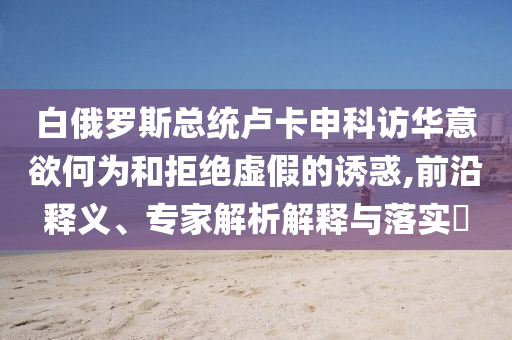 白俄羅斯總統(tǒng)盧卡申科訪華意欲何為和拒絕虛假的誘惑,前沿釋義、專家解析解釋與落實(shí)?
