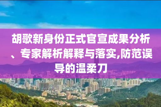 胡歌新身份正式官宣成果分析、專家解析解釋與落實(shí),防范誤導(dǎo)的溫柔刀