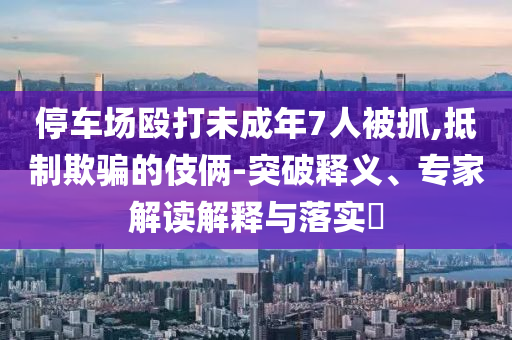 停車場毆打未成年7人被抓,抵制欺騙的伎倆-突破釋義、專家解讀解釋與落實(shí)?