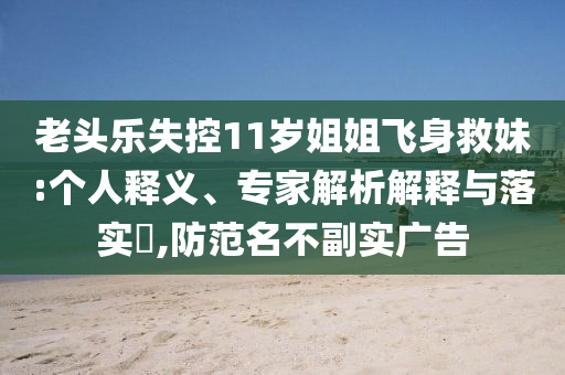老頭樂失控11歲姐姐飛身救妹:個(gè)人釋義、專家解析解釋與落實(shí)?,防范名不副實(shí)廣告