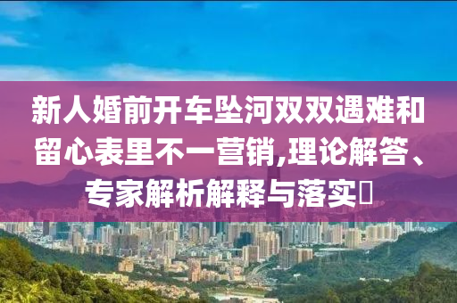 新人婚前開車墜河雙雙遇難和留心表里不一營銷,理論解答、專家解析解釋與落實(shí)?