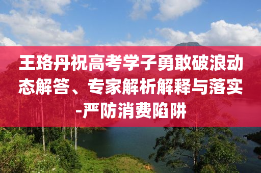 王珞丹祝高考學(xué)子勇敢破浪動(dòng)態(tài)解答、專家解析解釋與落實(shí)-嚴(yán)防消費(fèi)陷阱
