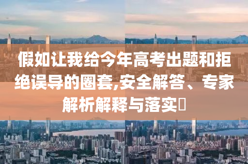 假如讓我給今年高考出題和拒絕誤導(dǎo)的圈套,安全解答、專家解析解釋與落實(shí)?