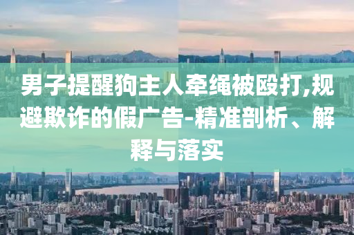 男子提醒狗主人牽繩被毆打,規(guī)避欺詐的假廣告-精準(zhǔn)剖析、解釋與落實(shí)