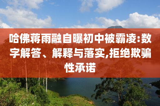哈佛蔣雨融自曝初中被霸凌:數(shù)字解答、解釋與落實,拒絕欺騙性承諾