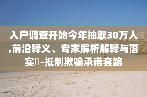 入戶調(diào)查開始今年抽取30萬人,前沿釋義、專家解析解釋與落實?-抵制欺騙承諾套路