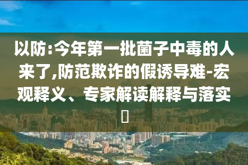 以防:今年第一批菌子中毒的人來了,防范欺詐的假誘導難-宏觀釋義、專家解讀解釋與落實?