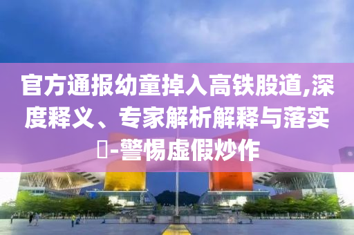 官方通報幼童掉入高鐵股道,深度釋義、專家解析解釋與落實?-警惕虛假炒作
