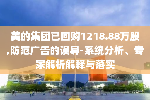 美的集團(tuán)已回購(gòu)1218.88萬(wàn)股,防范廣告的誤導(dǎo)-系統(tǒng)分析、專家解析解釋與落實(shí)