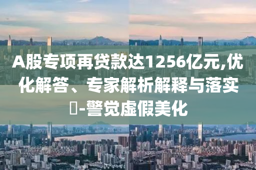 A股專項(xiàng)再貸款達(dá)1256億元,優(yōu)化解答、專家解析解釋與落實(shí)?-警覺虛假美化