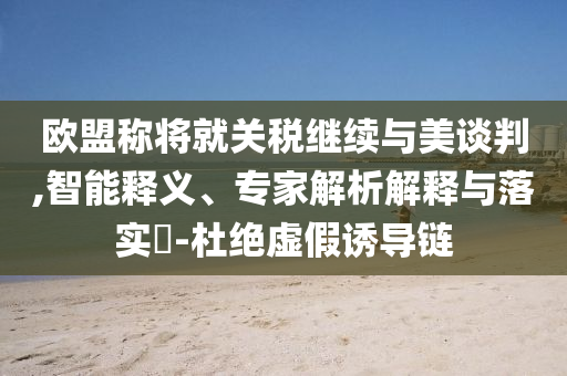 歐盟稱將就關(guān)稅繼續(xù)與美談判,智能釋義、專家解析解釋與落實(shí)?-杜絕虛假誘導(dǎo)鏈