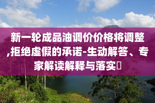 新一輪成品油調(diào)價(jià)價(jià)格將調(diào)整,拒絕虛假的承諾-生動解答、專家解讀解釋與落實(shí)?