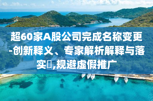 超60家A股公司完成名稱變更-創(chuàng)新釋義、專家解析解釋與落實(shí)?,規(guī)避虛假推廣