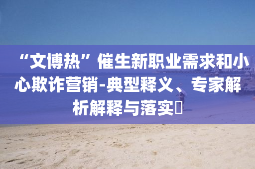 “文博熱”催生新職業(yè)需求和小心欺詐營(yíng)銷-典型釋義、專家解析解釋與落實(shí)?