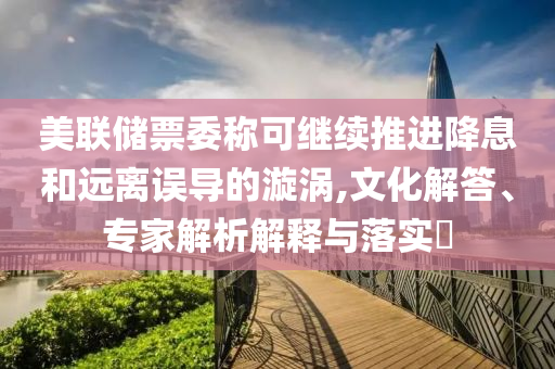 美聯(lián)儲票委稱可繼續(xù)推進(jìn)降息和遠(yuǎn)離誤導(dǎo)的漩渦,文化解答、專家解析解釋與落實(shí)?