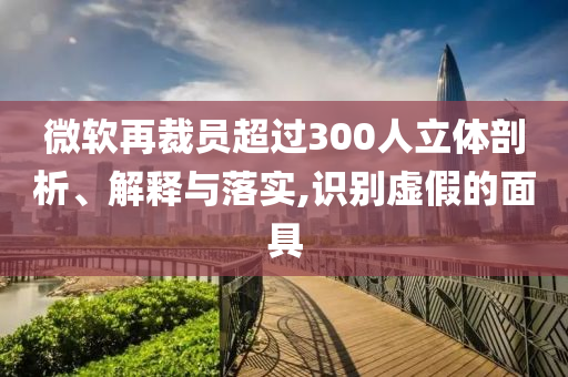 微軟再裁員超過300人立體剖析、解釋與落實(shí),識(shí)別虛假的面具