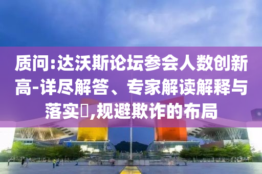 質(zhì)問(wèn):達(dá)沃斯論壇參會(huì)人數(shù)創(chuàng)新高-詳盡解答、專家解讀解釋與落實(shí)?,規(guī)避欺詐的布局
