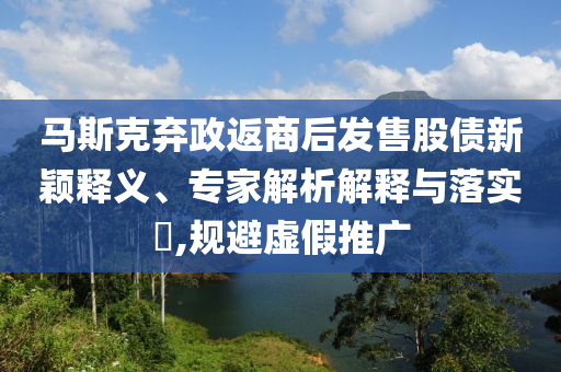 馬斯克棄政返商后發(fā)售股債新穎釋義、專家解析解釋與落實(shí)?,規(guī)避虛假推廣