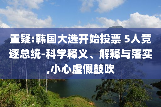 置疑:韓國(guó)大選開始投票 5人競(jìng)逐總統(tǒng)-科學(xué)釋義、解釋與落實(shí),小心虛假鼓吹