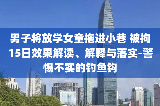 男子將放學(xué)女童拖進(jìn)小巷 被拘15日效果解讀、解釋與落實(shí)-警惕不實(shí)的釣魚鉤