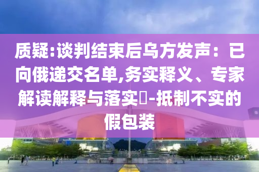 質(zhì)疑:談判結(jié)束后烏方發(fā)聲：已向俄遞交名單,務(wù)實(shí)釋義、專家解讀解釋與落實(shí)?-抵制不實(shí)的假包裝