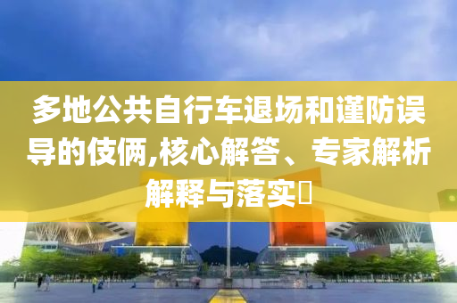 多地公共自行車(chē)退場(chǎng)和謹(jǐn)防誤導(dǎo)的伎倆,核心解答、專(zhuān)家解析解釋與落實(shí)?