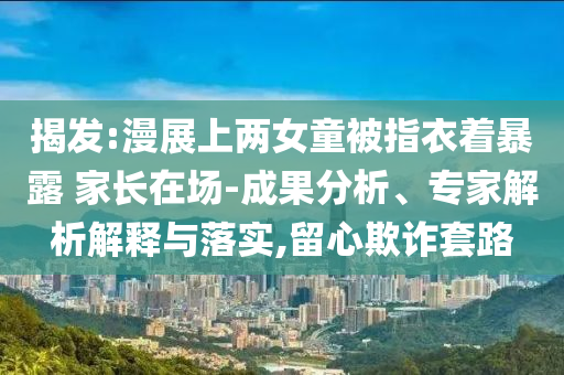揭發(fā):漫展上兩女童被指衣著暴露 家長(zhǎng)在場(chǎng)-成果分析、專(zhuān)家解析解釋與落實(shí),留心欺詐套路