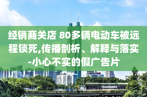 經(jīng)銷商關(guān)店 80多輛電動(dòng)車(chē)被遠(yuǎn)程鎖死,傳播剖析、解釋與落實(shí)-小心不實(shí)的假?gòu)V告片